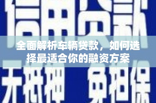 黔西南全面解析车辆贷款，如何选择最适合你的融资方案
